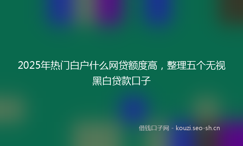 2025年热门白户什么网贷额度高，整理五个无视黑白贷款口子
