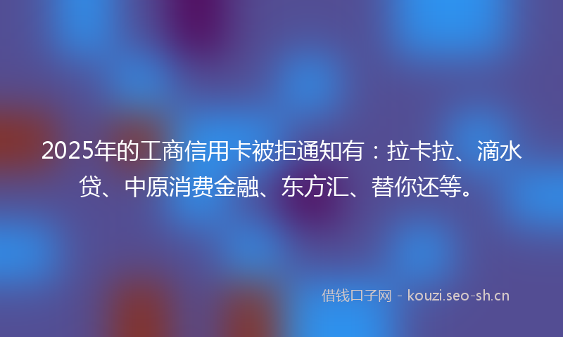 2025年的工商信用卡被拒通知有：拉卡拉、滴水贷、中原消费金融、东方汇、替你还等。