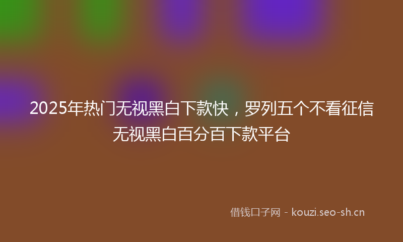 2025年热门无视黑白下款快，罗列五个不看征信无视黑白百分百下款平台