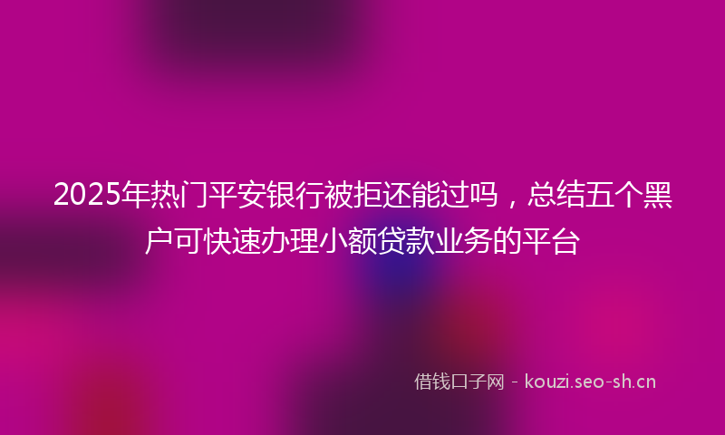 2025年热门平安银行被拒还能过吗，总结五个黑户可快速办理小额贷款业务的平台