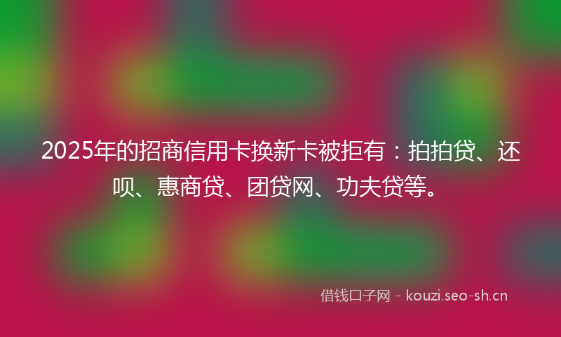 2025年的招商信用卡换新卡被拒有：拍拍贷、还呗、惠商贷、团贷网、功夫贷等。
