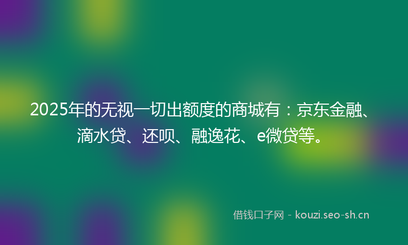 2025年的无视一切出额度的商城有：京东金融、滴水贷、还呗、融逸花、e微贷等。