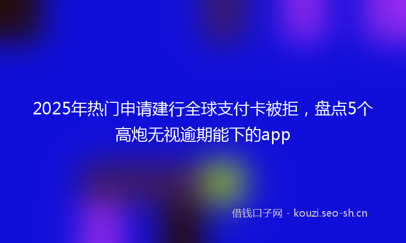 2025年热门申请建行全球支付卡被拒，盘点5个高炮无视逾期能下的app