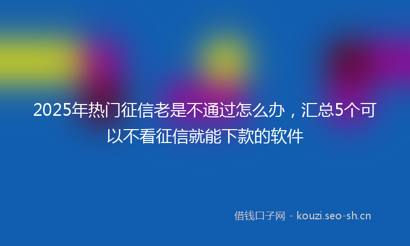 2025年热门征信老是不通过怎么办，汇总5个可以不看征信就能下款的软件