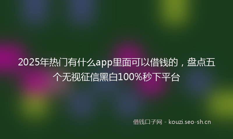 2025年热门有什么app里面可以借钱的，盘点五个无视征信黑白100%秒下平台