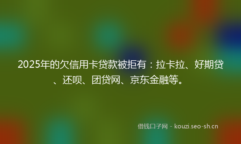 2025年的欠信用卡贷款被拒有：拉卡拉、好期贷、还呗、团贷网、京东金融等。