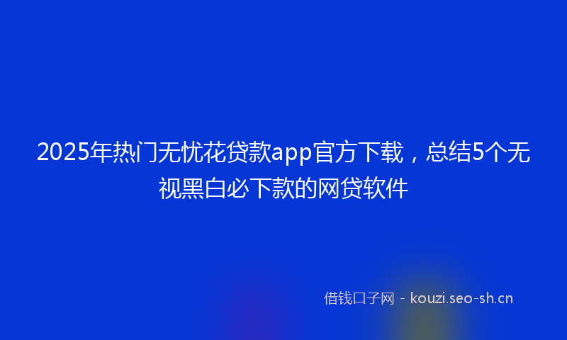 2025年热门无忧花贷款app官方下载，总结5个无视黑白必下款的网贷软件