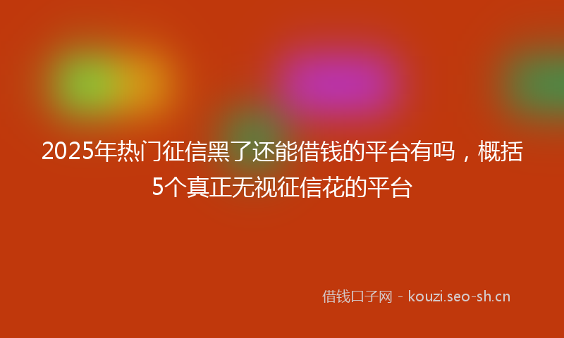 2025年热门征信黑了还能借钱的平台有吗，概括5个真正无视征信花的平台
