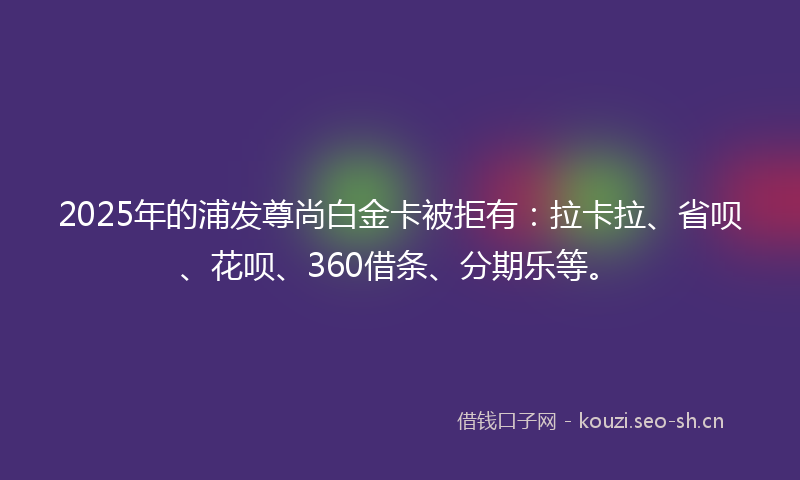 2025年的浦发尊尚白金卡被拒有：拉卡拉、省呗、花呗、360借条、分期乐等。