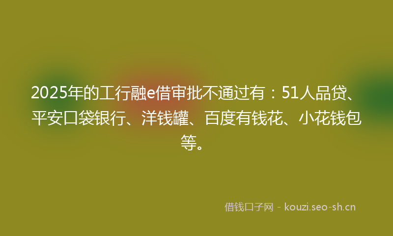 2025年的工行融e借审批不通过有：51人品贷、平安口袋银行、洋钱罐、百度有钱花、小花钱包等。