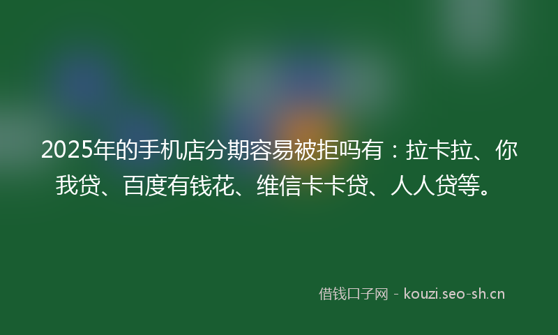 2025年的手机店分期容易被拒吗有：拉卡拉、你我贷、百度有钱花、维信卡卡贷、人人贷等。