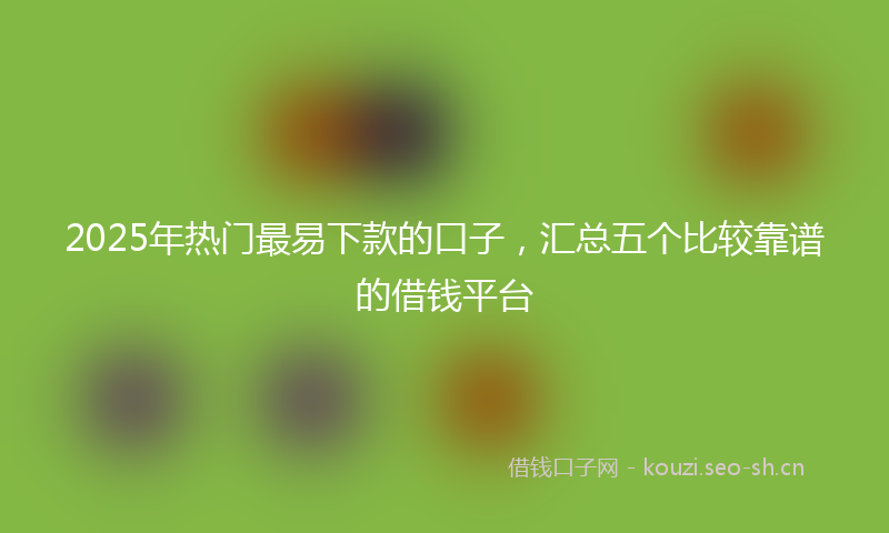 2025年热门最易下款的口子，汇总五个比较靠谱的借钱平台