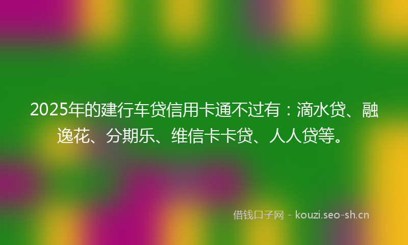 2025年的建行车贷信用卡通不过有：滴水贷、融逸花、分期乐、维信卡卡贷、人人贷等。