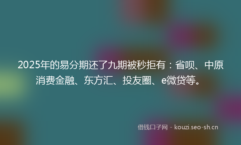 2025年的易分期还了九期被秒拒有：省呗、中原消费金融、东方汇、投友圈、e微贷等。