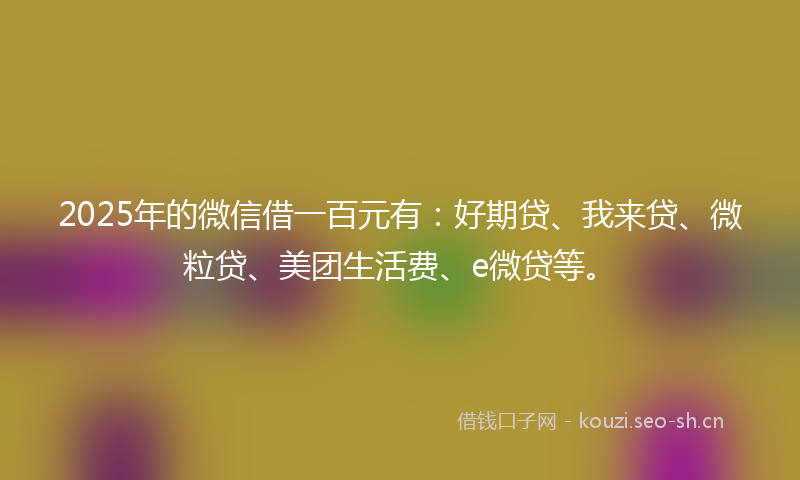 2025年的微信借一百元有：好期贷、我来贷、微粒贷、美团生活费、e微贷等。