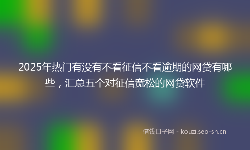 2025年热门有没有不看征信不看逾期的网贷有哪些，汇总五个对征信宽松的网贷软件