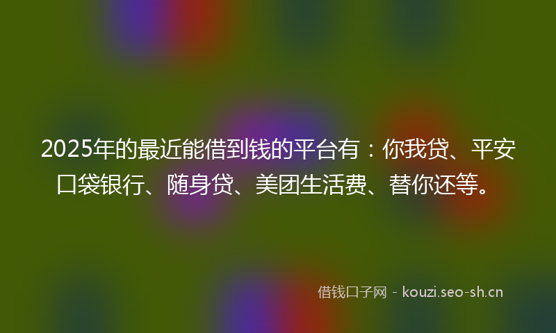 2025年的最近能借到钱的平台有：你我贷、平安口袋银行、随身贷、美团生活费、替你还等。
