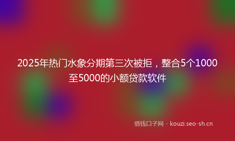 2025年热门水象分期第三次被拒，整合5个1000至5000的小额贷款软件