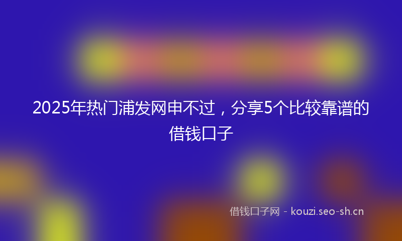 2025年热门浦发网申不过，分享5个比较靠谱的借钱口子