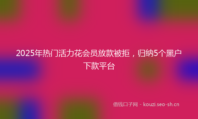 2025年热门活力花会员放款被拒，归纳5个黑户下款平台