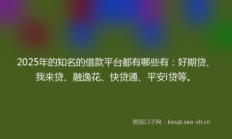 2025年的知名的借款平台都有哪些有：好期贷、我来贷、融逸花、快贷通、平安i贷等。