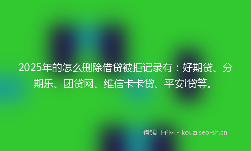 2025年的怎么删除借贷被拒记录有：好期贷、分期乐、团贷网、维信卡卡贷、平安i贷等。