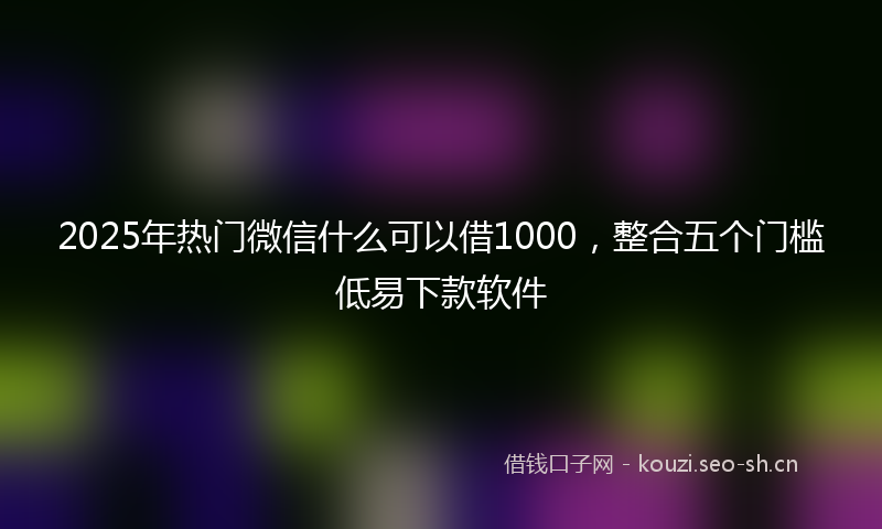 2025年热门微信什么可以借1000，整合五个门槛低易下款软件