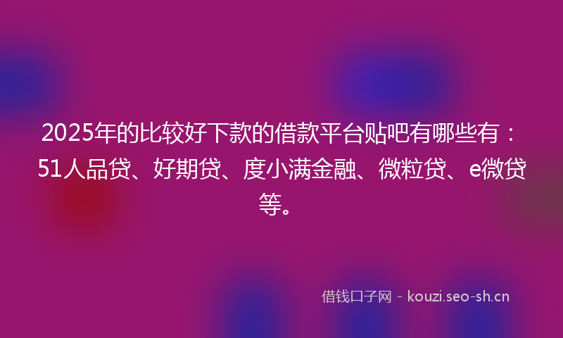2025年的比较好下款的借款平台贴吧有哪些有：51人品贷、好期贷、度小满金融、微粒贷、e微贷等。