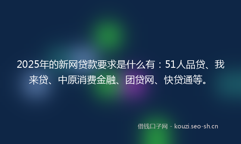 2025年的新网贷款要求是什么有：51人品贷、我来贷、中原消费金融、团贷网、快贷通等。