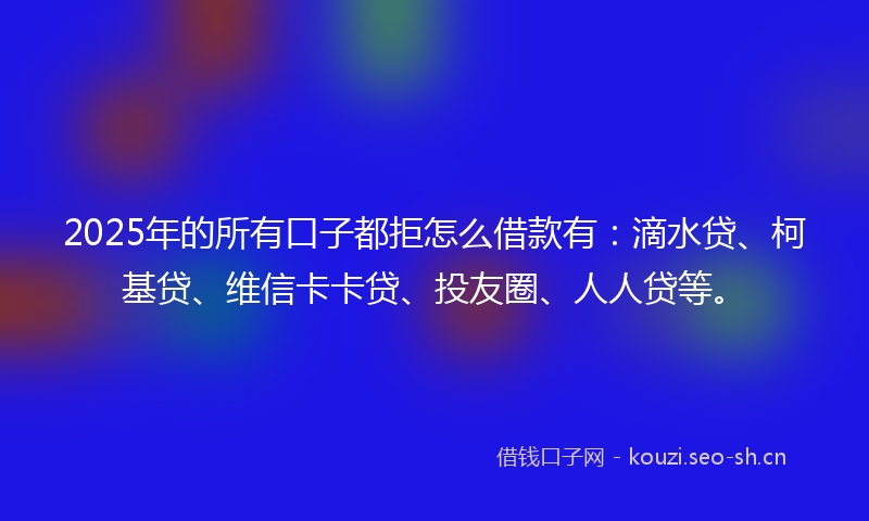 2025年的所有口子都拒怎么借款有：滴水贷、柯基贷、维信卡卡贷、投友圈、人人贷等。
