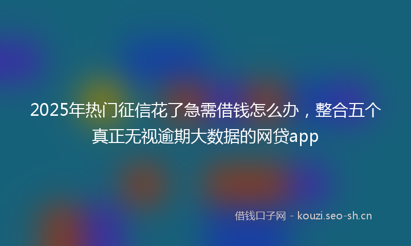 2025年热门征信花了急需借钱怎么办，整合五个真正无视逾期大数据的网贷app