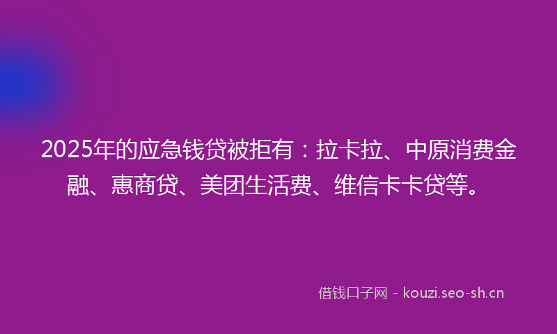 2025年的应急钱贷被拒有：拉卡拉、中原消费金融、惠商贷、美团生活费、维信卡卡贷等。