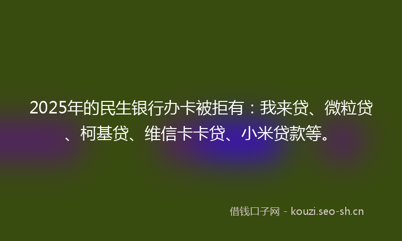 2025年的民生银行办卡被拒有：我来贷、微粒贷、柯基贷、维信卡卡贷、小米贷款等。