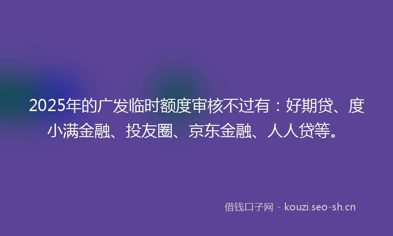 2025年的广发临时额度审核不过有：好期贷、度小满金融、投友圈、京东金融、人人贷等。