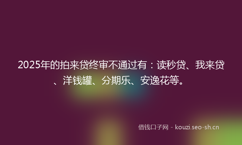 2025年的拍来贷终审不通过有:读秒贷、我来贷、洋钱罐、分期乐、安逸花等。