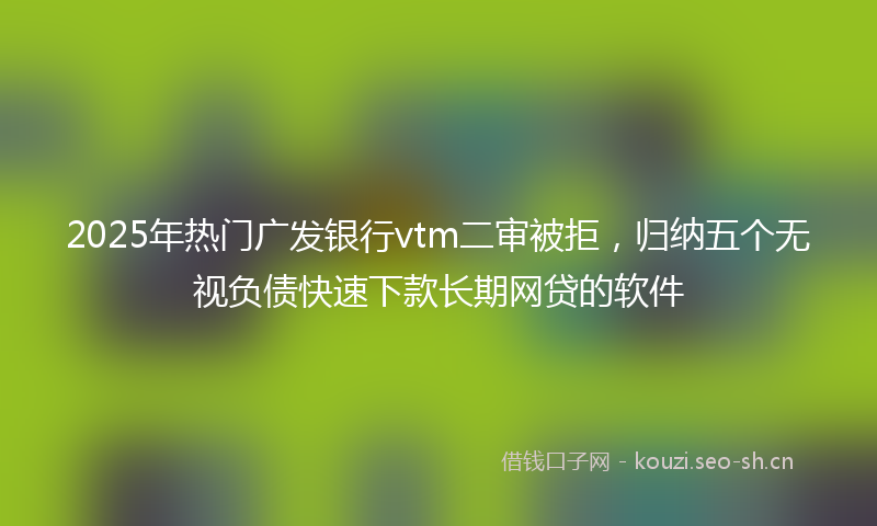 2025年热门广发银行vtm二审被拒，归纳五个无视负债快速下款长期网贷的软件