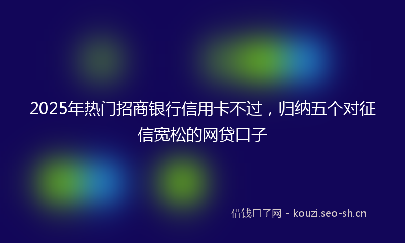 2025年热门招商银行信用卡不过，归纳五个对征信宽松的网贷口子