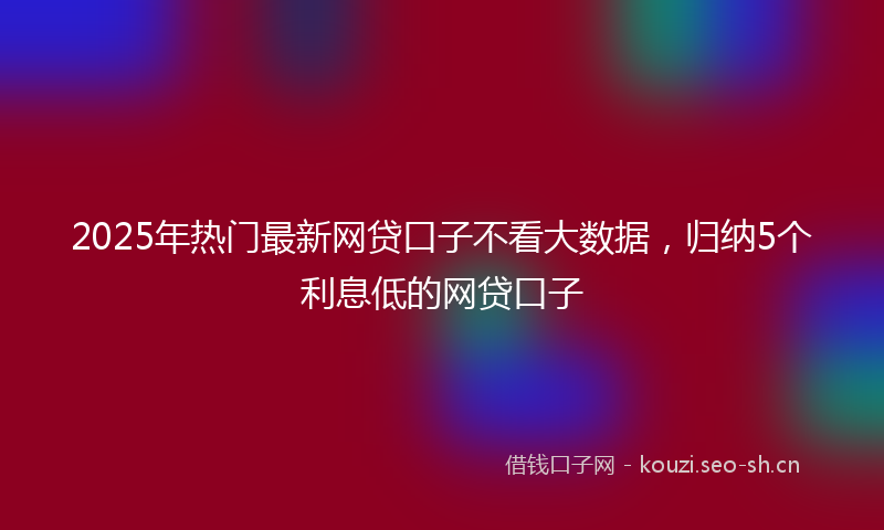 2025年热门最新网贷口子不看大数据，归纳5个利息低的网贷口子