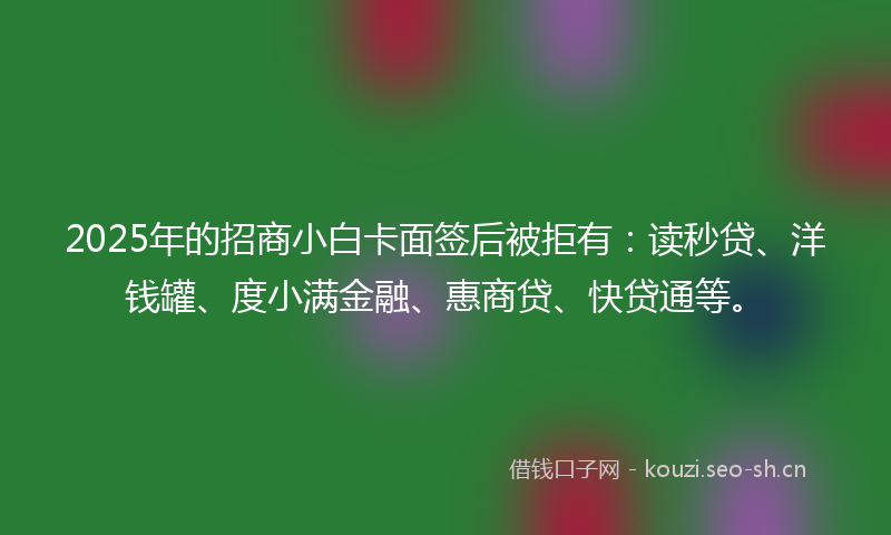 2025年的招商小白卡面签后被拒有:读秒贷、洋钱罐、度小满金融、惠商贷、快贷通等。