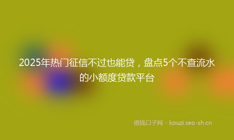 2025年热门征信不过也能贷，盘点5个不查流水的小额度贷款平台