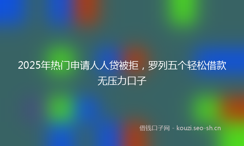 2025年热门申请人人贷被拒，罗列五个轻松借款无压力口子