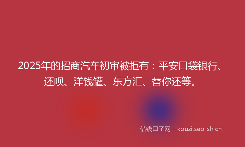 2025年的招商汽车初审被拒有：平安口袋银行、还呗、洋钱罐、东方汇、替你还等。
