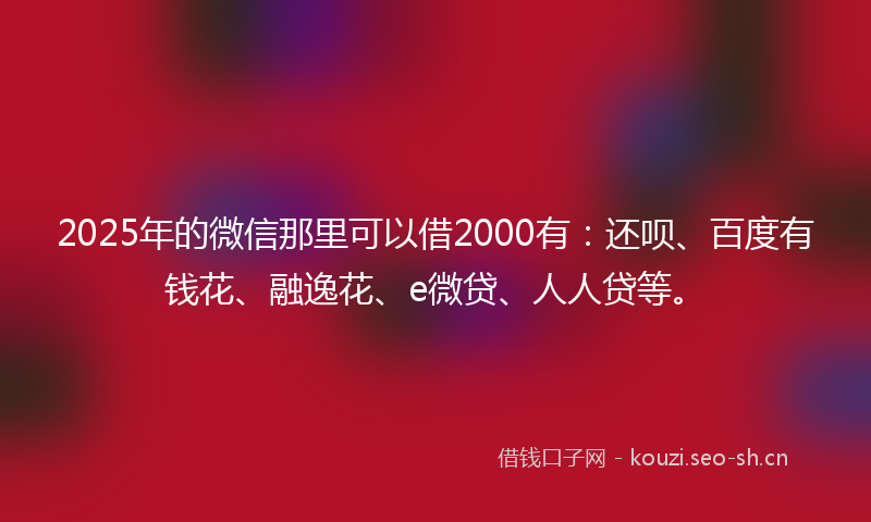 2025年的微信那里可以借2000有：还呗、百度有钱花、融逸花、e微贷、人人贷等。