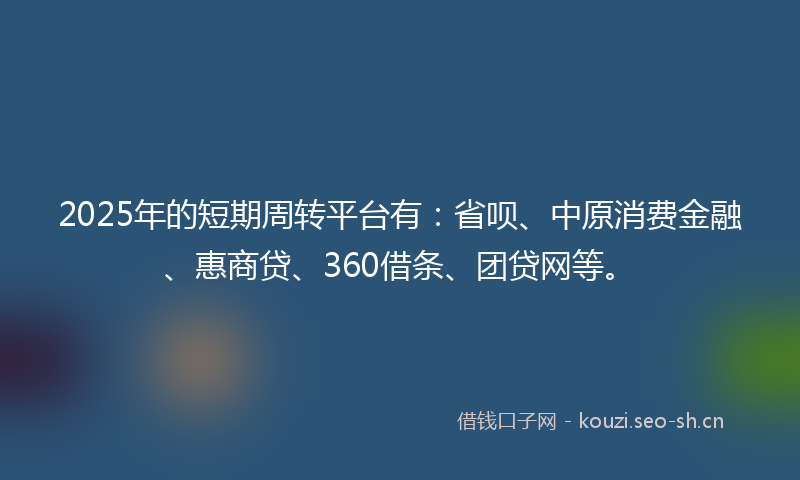 2025年的短期周转平台有：省呗、中原消费金融、惠商贷、360借条、团贷网等。