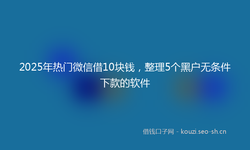 2025年热门微信借10块钱，整理5个黑户无条件下款的软件
