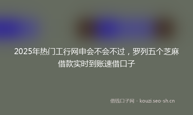 2025年热门工行网申会不会不过，罗列五个芝麻借款实时到账速借口子