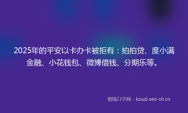 2025年的平安以卡办卡被拒有：拍拍贷、度小满金融、小花钱包、微博借钱、分期乐等。