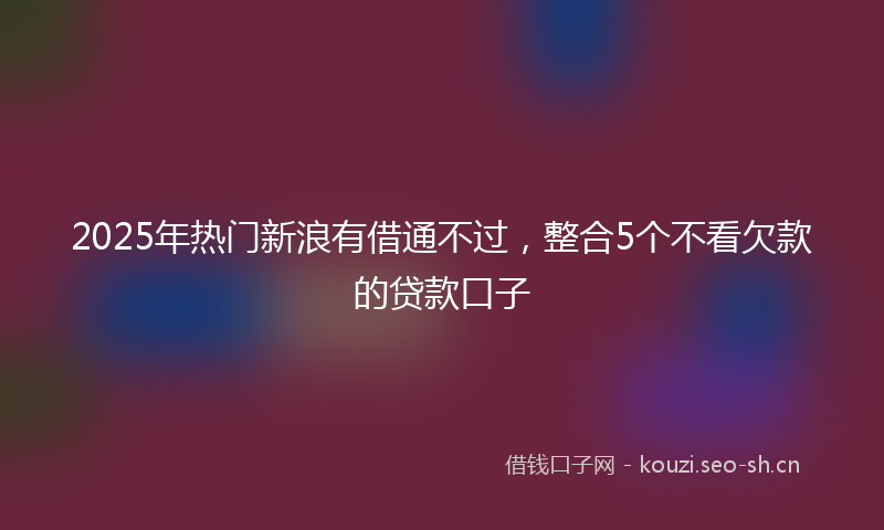 2025年热门新浪有借通不过，整合5个不看欠款的贷款口子