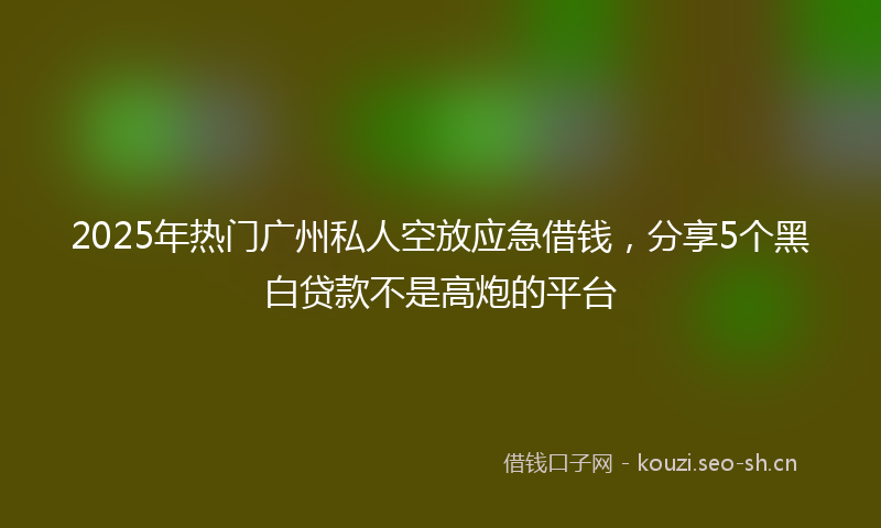 2025年热门广州私人空放应急借钱,分享5个黑白贷款不是高炮的平台