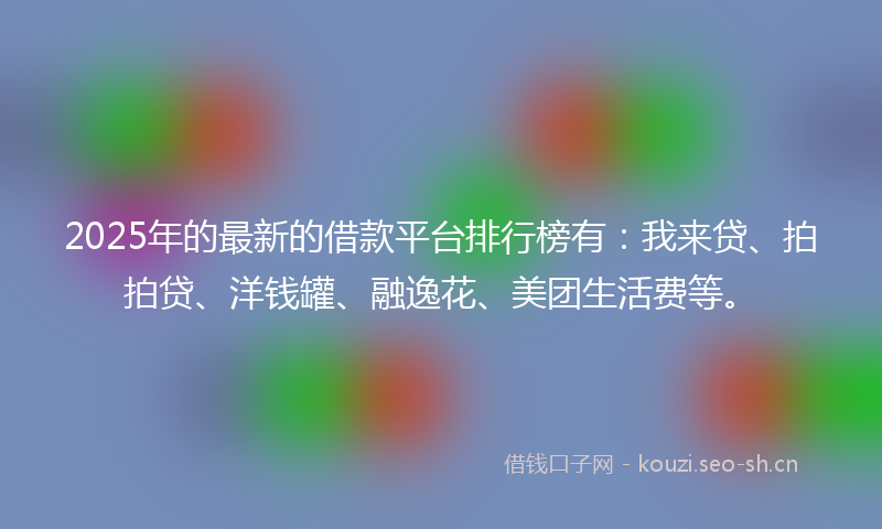 2025年的最新的借款平台排行榜有：我来贷、拍拍贷、洋钱罐、融逸花、美团生活费等。